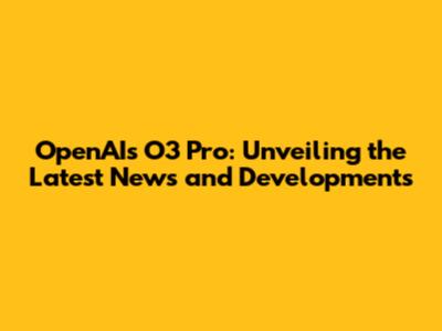 OpenAI's O3 Pro: Unveiling the Latest News and Developments