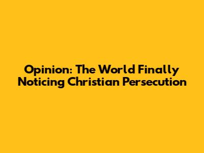 Opinion: The World Finally Noticing Christian Persecution