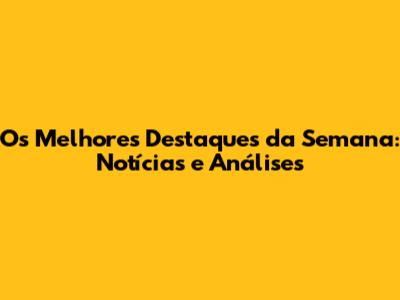 Os Melhores Destaques da Semana: Notícias e Análises