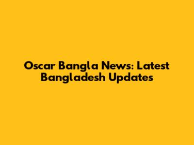 Oscar Bangla News: Latest Bangladesh Updates
