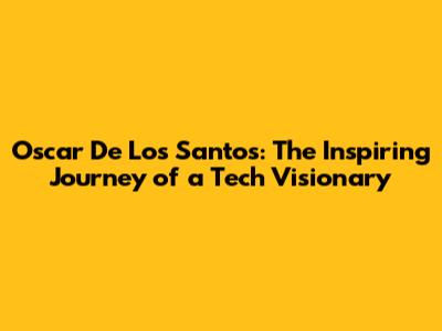 Oscar De Los Santos: The Inspiring Journey of a Tech Visionary