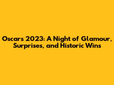 Oscars 2023: A Night of Glamour, Surprises, and Historic Wins