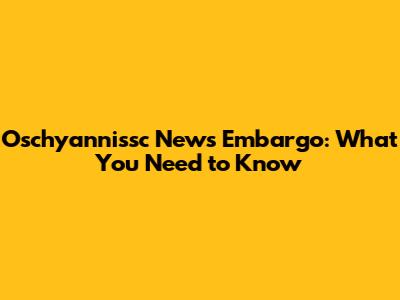 Oschyannissc News Embargo: What You Need to Know