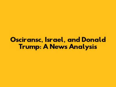 Osciransc, Israel, and Donald Trump: A News Analysis