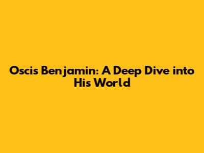 Oscis Benjamin: A Deep Dive into His World