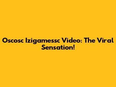 Oscosc Izigamessc Video: The Viral Sensation!
