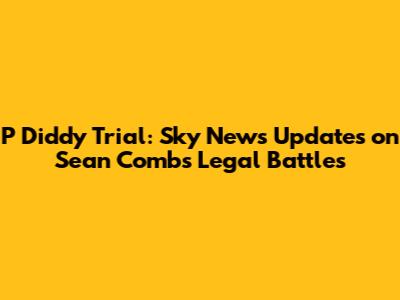 P Diddy Trial: Sky News Updates on Sean Combs' Legal Battles