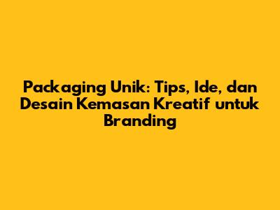 Packaging Unik: Tips, Ide, dan Desain Kemasan Kreatif untuk Branding