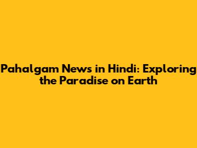 Pahalgam News in Hindi: Exploring the Paradise on Earth