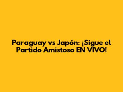 Paraguay vs Japón: ¡Sigue el Partido Amistoso EN VIVO!