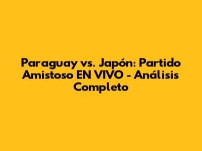 Paraguay vs. Japón: Partido Amistoso EN VIVO - Análisis Completo