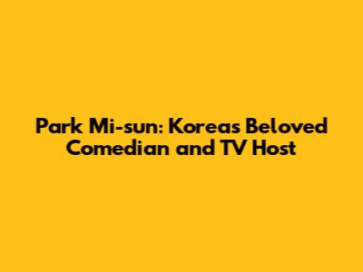 Park Mi-sun: Korea's Beloved Comedian and TV Host