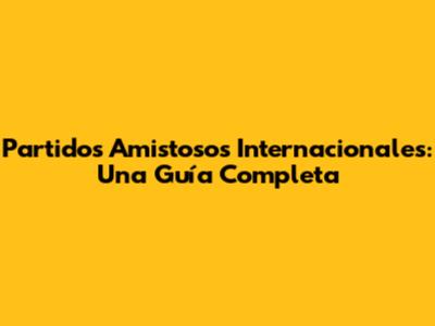 Partidos Amistosos Internacionales: Una Guía Completa
