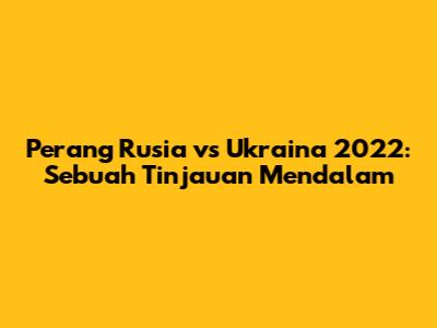 Perang Rusia vs Ukraina 2022: Sebuah Tinjauan Mendalam