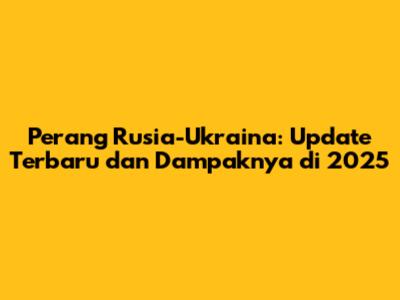 Perang Rusia-Ukraina: Update Terbaru dan Dampaknya di 2025
