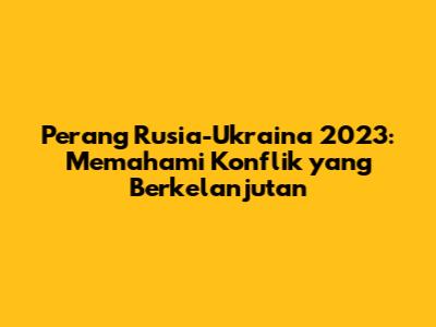 Perang Rusia-Ukraina 2023: Memahami Konflik yang Berkelanjutan
