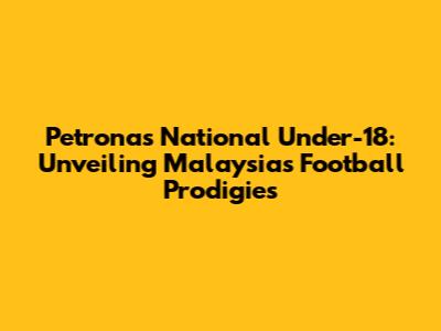 Petronas National Under-18: Unveiling Malaysia's Football Prodigies