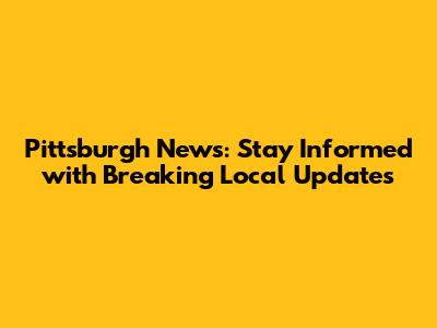 Pittsburgh News: Stay Informed with Breaking Local Updates