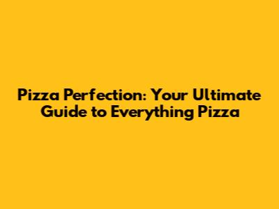Pizza Perfection: Your Ultimate Guide to Everything Pizza