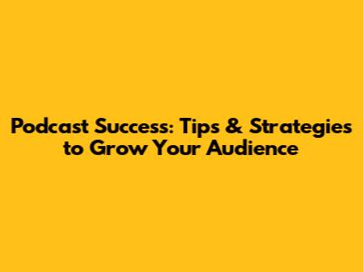 Podcast Success: Tips & Strategies to Grow Your Audience