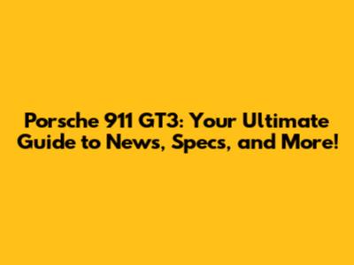 Porsche 911 GT3: Your Ultimate Guide to News, Specs, and More!