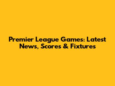 Premier League Games: Latest News, Scores & Fixtures