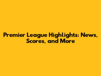Premier League Highlights: News, Scores, and More