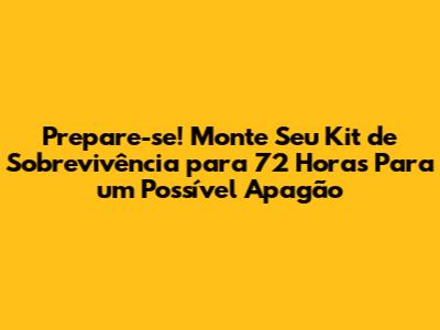 Prepare-se! Monte Seu Kit de Sobrevivência para 72 Horas Para um Possível Apagão