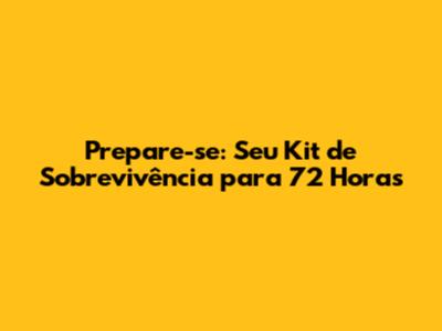 Prepare-se: Seu Kit de Sobrevivência para 72 Horas