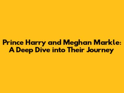 Prince Harry and Meghan Markle: A Deep Dive into Their Journey