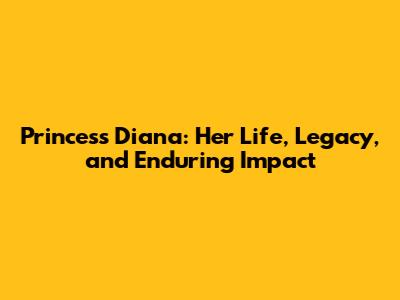 Princess Diana: Her Life, Legacy, and Enduring Impact