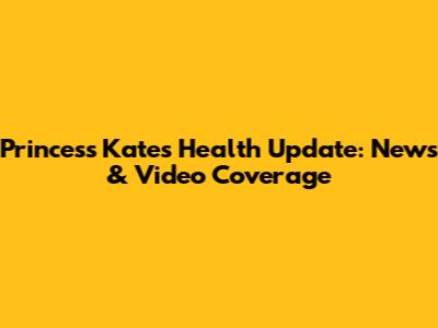 Princess Kate's Health Update: News & Video Coverage