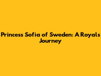 Princess Sofia of Sweden: A Royal's Journey