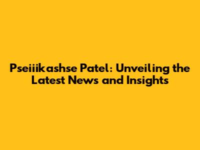 Pseiiikashse Patel: Unveiling the Latest News and Insights