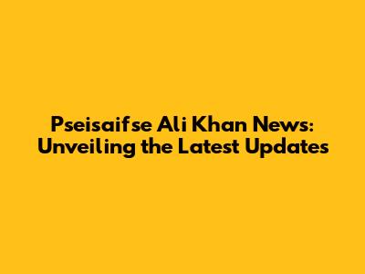 Pseisaifse Ali Khan News: Unveiling the Latest Updates