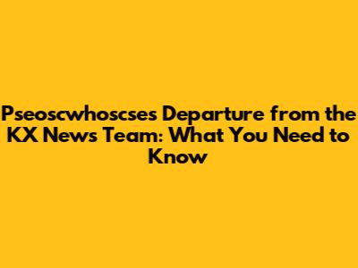 Pseoscwhoscse's Departure from the KX News Team: What You Need to Know
