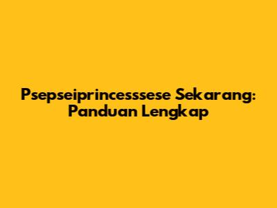 Psepseiprincesssese Sekarang: Panduan Lengkap