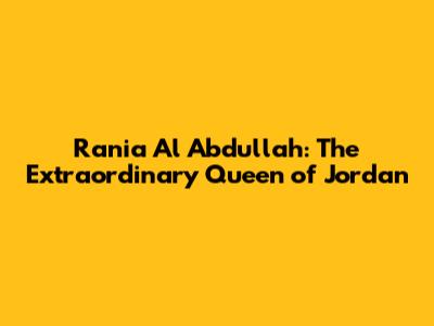 Rania Al Abdullah: The Extraordinary Queen of Jordan