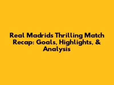 Real Madrid's Thrilling Match Recap: Goals, Highlights, & Analysis