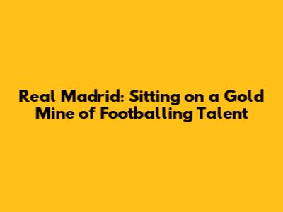 Real Madrid: Sitting on a Gold Mine of Footballing Talent