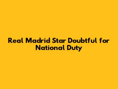 Real Madrid Star Doubtful for National Duty