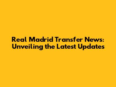 Real Madrid Transfer News: Unveiling the Latest Updates