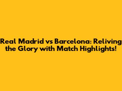 Real Madrid vs Barcelona: Reliving the Glory with Match Highlights!