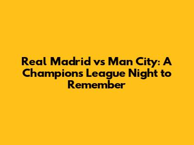 Real Madrid vs Man City: A Champions League Night to Remember