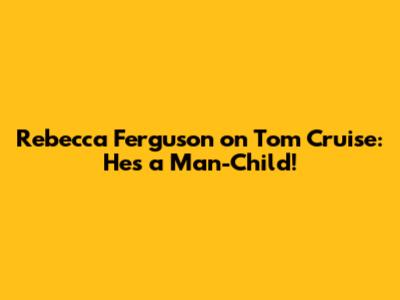 Rebecca Ferguson on Tom Cruise: 'He's a Man-Child!'