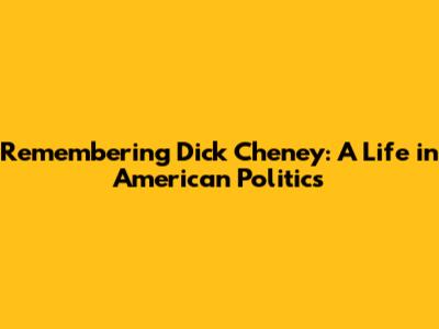 Remembering Dick Cheney: A Life in American Politics