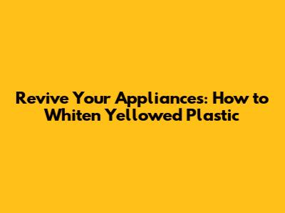 Revive Your Appliances: How to Whiten Yellowed Plastic