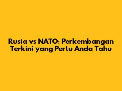 Rusia vs NATO: Perkembangan Terkini yang Perlu Anda Tahu