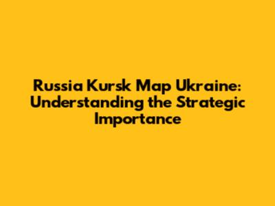 Russia Kursk Map Ukraine: Understanding the Strategic Importance