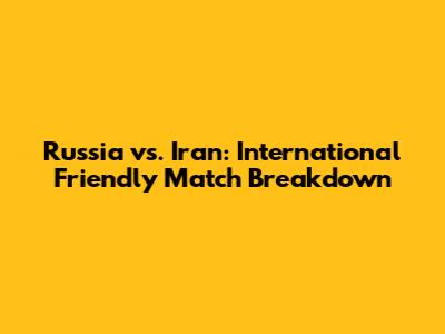 Russia vs. Iran: International Friendly Match Breakdown